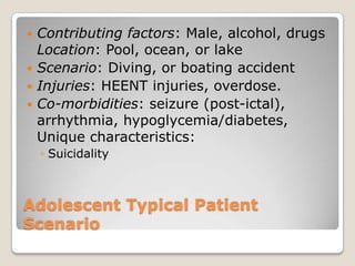  Contributing factors: Male, alcohol, drugs
  Location: Pool, ocean, or lake
 Scenario: Diving, or boating accident
 Injuries: HEENT injuries, overdose.
 Co-morbidities: seizure (post-ictal),
  arrhythmia, hypoglycemia/diabetes,
  Unique characteristics:
    ◦ Suicidality



Adolescent Typical Patient
Scenario
 