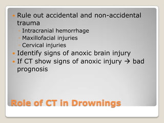    Rule out accidental and non-accidental
    trauma
    ◦ Intracranial hemorrhage
    ◦ Maxillofacial injuries
    ◦ Cervical injuries
 Identify signs of anoxic brain injury
 If CT show signs of anoxic injury  bad
  prognosis




Role of CT in Drownings
 