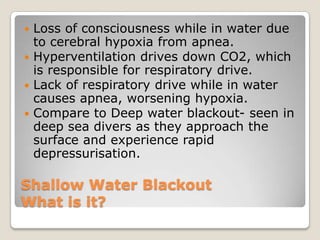  Loss of consciousness while in water due
  to cerebral hypoxia from apnea.
 Hyperventilation drives down CO2, which
  is responsible for respiratory drive.
 Lack of respiratory drive while in water
  causes apnea, worsening hypoxia.
 Compare to Deep water blackout- seen in
  deep sea divers as they approach the
  surface and experience rapid
  depressurisation.

Shallow Water Blackout
What is it?
 