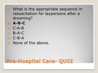 3.   What is the appropriate sequence in
     resuscitation for laypersons after a
     drowning?
a)   A-B-C
b)   C-A-B
c)   B-A-C
d)   C-B-A
e)   None of the above.



Pre-Hospital Care- QUIZ
 