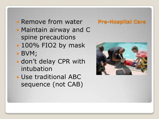    Remove from water       Pre-Hospital Care
   Maintain airway and C
    spine precautions
   100% FIO2 by mask
   BVM;
   don’t delay CPR with
    intubation
   Use traditional ABC
    sequence (not CAB)
 