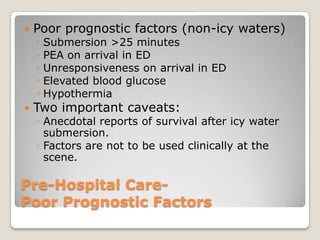    Poor prognostic factors (non-icy waters)
    ◦   Submersion >25 minutes
    ◦   PEA on arrival in ED
    ◦   Unresponsiveness on arrival in ED
    ◦   Elevated blood glucose
    ◦   Hypothermia
   Two important caveats:
    ◦ Anecdotal reports of survival after icy water
      submersion.
    ◦ Factors are not to be used clinically at the
      scene.

Pre-Hospital Care-
Poor Prognostic Factors
 