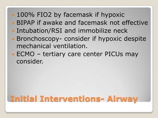    100% FIO2 by facemask if hypoxic
   BIPAP if awake and facemask not effective
   Intubation/RSI and immobilize neck
   Bronchoscopy- consider if hypoxic despite
    mechanical ventilation.
   ECMO – tertiary care center PICUs may
    consider.




Initial Interventions- Airway
 