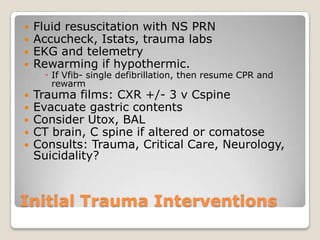    Fluid resuscitation with NS PRN
   Accucheck, Istats, trauma labs
   EKG and telemetry
   Rewarming if hypothermic.
       If Vfib- single defibrillation, then resume CPR and
        rewarm
   Trauma films: CXR +/- 3 v Cspine
   Evacuate gastric contents
   Consider Utox, BAL
   CT brain, C spine if altered or comatose
   Consults: Trauma, Critical Care, Neurology,
    Suicidality?



Initial Trauma Interventions
 