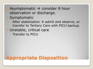  Asymptomatic  consider 8 hour
  observation or discharge.
 Symptomatic
    ◦ After stabilization  admit and observe, or
      transfer to Tertiary Care with PICU backup.
   Unstable, critical care
    ◦ Transfer to PICU




Appropriate Disposition
 