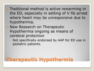 Traditional method is active rewarming in
  the ED, especially in setting of V fib arrest
  where heart may be unresponsive due to
  hypothermia.
 New Research on Therapeutic
  Hypothermia ongoing as means of
  cerebral protection
    ◦ Not specifically endorsed by AAP for ED use in
      pediatric patients.




Therapeutic Hypothermia
 