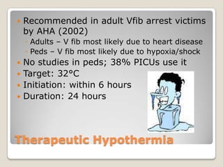    Recommended in adult Vfib arrest victims
    by AHA (2002)
    ◦ Adults – V fib most likely due to heart disease
    ◦ Peds – V fib most likely due to hypoxia/shock
 No studies in peds; 38% PICUs use it
 Target: 32°C
 Initiation: within 6 hours
 Duration: 24 hours




Therapeutic Hypothermia
 