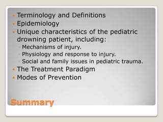  Terminology and Definitions
 Epidemiology
 Unique characteristics of the pediatric
  drowning patient, including:
    ◦ Mechanisms of injury.
    ◦ Physiology and response to injury.
    ◦ Social and family issues in pediatric trauma.
 The Treatment Paradigm
 Modes of Prevention



Summary
 