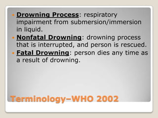  Drowning Process: respiratory
  impairment from submersion/immersion
  in liquid.
 Nonfatal Drowning: drowning process
  that is interrupted, and person is rescued.
 Fatal Drowning: person dies any time as
  a result of drowning.




Terminology–WHO 2002
 