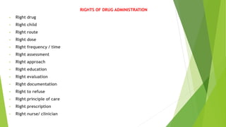 RIGHTS OF DRUG ADMINISTRATION
• Right drug
• Right child
• Right route
• Right dose
• Right frequency / time
• Right assessment
• Right approach
• Right education
• Right evaluation
• Right documentation
• Right to refuse
• Right principle of care
• Right prescription
• Right nurse/ clinician
 