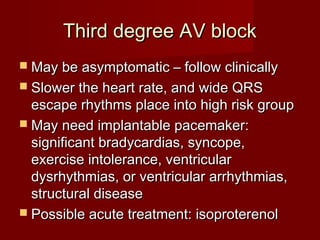 Third degree AV block
 May be asymptomatic – follow clinically
 Slower the heart rate, and wide QRS
  escape rhythms place into high risk group
 May need implantable pacemaker:
  significant bradycardias, syncope,
  exercise intolerance, ventricular
  dysrhythmias, or ventricular arrhythmias,
  structural disease
 Possible acute treatment: isoproterenol
 