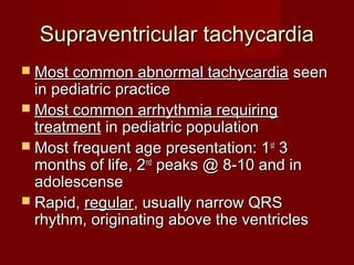 Supraventricular tachycardia
 Most common abnormal tachycardia     seen
  in pediatric practice
 Most common arrhythmia requiring
  treatment in pediatric population
 Most frequent age presentation: 1 st 3
  months of life, 2nd peaks @ 8-10 and in
  adolescense
 Rapid, regular, usually narrow QRS
  rhythm, originating above the ventricles
 