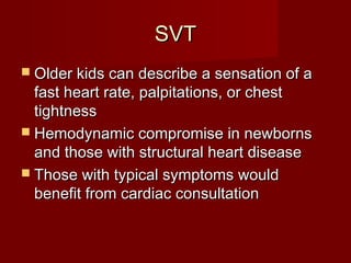 SVT
 Older kids can describe a sensation of a
  fast heart rate, palpitations, or chest
  tightness
 Hemodynamic compromise in newborns
  and those with structural heart disease
 Those with typical symptoms would
  benefit from cardiac consultation
 