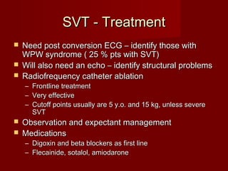 SVT - Treatment
 Need post conversion ECG – identify those with
  WPW syndrome ( 25 % pts with SVT)
 Will also need an echo – identify structural problems
 Radiofrequency catheter ablation
    –   Frontline treatment
    –   Very effective
    –   Cutoff points usually are 5 y.o. and 15 kg, unless severe
        SVT
 Observation and expectant management
 Medications
    – Digoxin and beta blockers as first line
    – Flecainide, sotalol, amiodarone
 