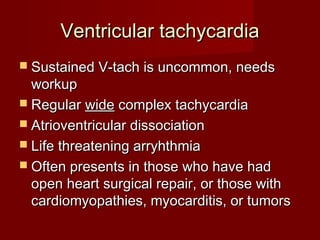 Ventricular tachycardia
 Sustained V-tach is uncommon, needs
  workup
 Regular wide complex tachycardia
 Atrioventricular dissociation
 Life threatening arryhthmia
 Often presents in those who have had
  open heart surgical repair, or those with
  cardiomyopathies, myocarditis, or tumors
 