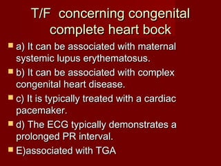 T/F concerning congenital
        complete heart bock
 a) It can be associated with maternal
  systemic lupus erythematosus.
 b) It can be associated with complex
  congenital heart disease.
 c) It is typically treated with a cardiac
  pacemaker.
 d) The ECG typically demonstrates a
  prolonged PR interval.
 E)associated with TGA
 