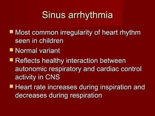 Sinus arrhythmia
 Most common irregularity of heart rhythm
  seen in children
 Normal variant
 Reflects healthy interaction between
  autonomic respiratory and cardiac control
  activity in CNS
 Heart rate increases during inspiration and
  decreases during respiration
 