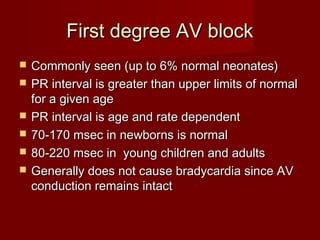 First degree AV block
   Commonly seen (up to 6% normal neonates)
   PR interval is greater than upper limits of normal
    for a given age
   PR interval is age and rate dependent
   70-170 msec in newborns is normal
   80-220 msec in young children and adults
   Generally does not cause bradycardia since AV
    conduction remains intact
 