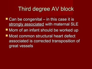 Third degree AV block
 Can be congenital – in this case it is
  strongly associated with maternal SLE
 Mom of an infant should be worked up
 Most common structural heart defect
  associated is corrected transposition of
  great vessels
 