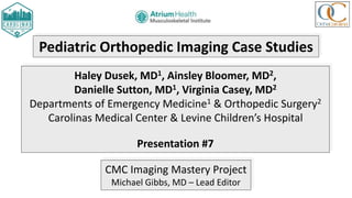 Pediatric Orthopedic Imaging Case Studies
Haley Dusek, MD1, Ainsley Bloomer, MD2,
Danielle Sutton, MD1, Virginia Casey, MD2
Departments of Emergency Medicine1 & Orthopedic Surgery2
Carolinas Medical Center & Levine Children’s Hospital
Presentation #7
CMC Imaging Mastery Project
Michael Gibbs, MD – Lead Editor
 
