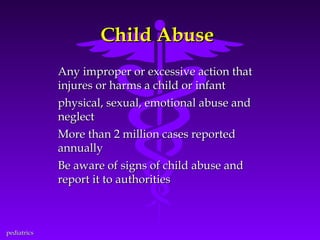 Child Abuse
Any improper or excessive action that
injures or harms a child or infant
physical, sexual, emotional abuse and
neglect
More than 2 million cases reported
annually
Be aware of signs of child abuse and
report it to authorities

pediatrics

 