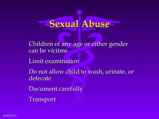 Sexual Abuse
Children of any age or either gender
can be victims
Limit examination
Do not allow child to wash, urinate, or
defecate
Document carefully
Transport
pediatrics

 