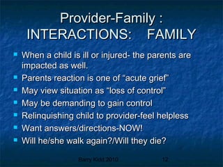 Barry Kidd 2010 12
Provider-Family :Provider-Family :
INTERACTIONS: FAMILYINTERACTIONS: FAMILY
 When a child is ill or injured- the parents areWhen a child is ill or injured- the parents are
impacted as well.impacted as well.
 Parents reaction is one of “acute grief”Parents reaction is one of “acute grief”
 May view situation as “loss of control”May view situation as “loss of control”
 May be demanding to gain controlMay be demanding to gain control
 Relinquishing child to provider-feel helplessRelinquishing child to provider-feel helpless
 Want answers/directions-NOW!Want answers/directions-NOW!
 Will he/she walk again?/Will they die?Will he/she walk again?/Will they die?
 
