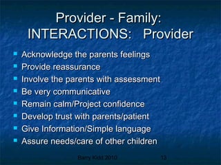 Barry Kidd 2010 13
Provider - Family:Provider - Family:
INTERACTIONS: ProviderINTERACTIONS: Provider
 Acknowledge the parents feelingsAcknowledge the parents feelings
 Provide reassuranceProvide reassurance
 Involve the parents with assessmentInvolve the parents with assessment
 Be very communicativeBe very communicative
 Remain calm/Project confidenceRemain calm/Project confidence
 Develop trust with parents/patientDevelop trust with parents/patient
 Give Information/Simple languageGive Information/Simple language
 Assure needs/care of other childrenAssure needs/care of other children
 