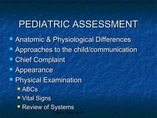 Barry Kidd 2010 14
PEDIATRIC ASSESSMENTPEDIATRIC ASSESSMENT
 Anatomic & Physiological DifferencesAnatomic & Physiological Differences
 Approaches to the child/communicationApproaches to the child/communication
 Chief ComplaintChief Complaint
 AppearanceAppearance
 Physical ExaminationPhysical Examination
 ABCsABCs
 Vital SignsVital Signs
 Review of SystemsReview of Systems
 