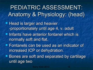 Barry Kidd 2010 15
PEDIATRIC ASSESSMENT:PEDIATRIC ASSESSMENT:
Anatomy & Physiology: (head)Anatomy & Physiology: (head)
 Head is larger and heavierHead is larger and heavier
-proportionately until age 4, v. adult-proportionately until age 4, v. adult
 Infants have anterior fontanel which isInfants have anterior fontanel which is
normally soft and flat.normally soft and flat.
 Fontanels can be used as an indicator ofFontanels can be used as an indicator of
increased ICP or dehydration.increased ICP or dehydration.
 Bones are soft and separated by cartilageBones are soft and separated by cartilage
until age twountil age two
 