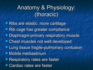 Barry Kidd 2010 17
Anatomy & Physiology:Anatomy & Physiology:
(thoracic)(thoracic)
 Ribs are elastic: more cartilageRibs are elastic: more cartilage
 Rib cage has greater complianceRib cage has greater compliance
 Diaphragm-primary respiratory muscleDiaphragm-primary respiratory muscle
 Chest muscles not well developedChest muscles not well developed
 Lung tissue fragile-pulmonary contusionLung tissue fragile-pulmonary contusion
 Mobile mediastinumMobile mediastinum
 Respiratory rates are fasterRespiratory rates are faster
 Cardiac rates are fasterCardiac rates are faster
 