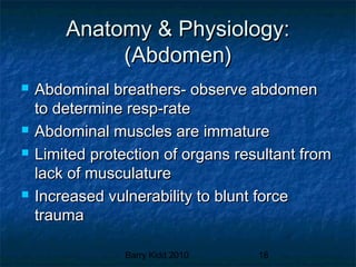 Barry Kidd 2010 18
Anatomy & Physiology:Anatomy & Physiology:
(Abdomen)(Abdomen)
 Abdominal breathers- observe abdomenAbdominal breathers- observe abdomen
to determine resp-rateto determine resp-rate
 Abdominal muscles are immatureAbdominal muscles are immature
 Limited protection of organs resultant fromLimited protection of organs resultant from
lack of musculaturelack of musculature
 Increased vulnerability to blunt forceIncreased vulnerability to blunt force
traumatrauma
 