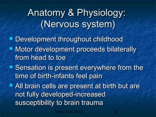 Barry Kidd 2010 20
Anatomy & Physiology:Anatomy & Physiology:
(Nervous system)(Nervous system)
 Development throughout childhoodDevelopment throughout childhood
 Motor development proceeds bilaterallyMotor development proceeds bilaterally
from head to toefrom head to toe
 Sensation is present everywhere from theSensation is present everywhere from the
time of birth-infants feel paintime of birth-infants feel pain
 All brain cells are present at birth but areAll brain cells are present at birth but are
not fully developed-increasednot fully developed-increased
susceptibility to brain traumasusceptibility to brain trauma
 