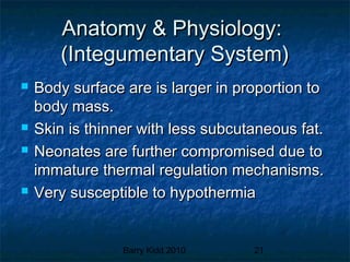 Barry Kidd 2010 21
Anatomy & Physiology:Anatomy & Physiology:
(Integumentary System)(Integumentary System)
 Body surface are is larger in proportion toBody surface are is larger in proportion to
body mass.body mass.
 Skin is thinner with less subcutaneous fat.Skin is thinner with less subcutaneous fat.
 Neonates are further compromised due toNeonates are further compromised due to
immature thermal regulation mechanisms.immature thermal regulation mechanisms.
 Very susceptible to hypothermiaVery susceptible to hypothermia
 