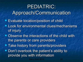 Barry Kidd 2010 22
PEDIATRIC:PEDIATRIC:
Approach/CommunicationApproach/Communication
 Evaluate location/position of childEvaluate location/position of child
 Look for environmental clues/mechanismsLook for environmental clues/mechanisms
of injuryof injury
 Observe the interactions of the child withObserve the interactions of the child with
the parents or care providersthe parents or care providers
 Take history from parents/providersTake history from parents/providers
 Don’t overlook the patient’s ability toDon’t overlook the patient’s ability to
provide you with informationprovide you with information
 