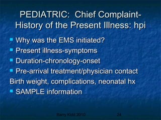 Barry Kidd 2010 24
PEDIATRIC: Chief Complaint-PEDIATRIC: Chief Complaint-
History of the Present Illness: hpiHistory of the Present Illness: hpi
 Why was the EMS initiated?Why was the EMS initiated?
 Present illness-symptomsPresent illness-symptoms
 Duration-chronology-onsetDuration-chronology-onset
 Pre-arrival treatment/physician contactPre-arrival treatment/physician contact
Birth weight, complications, neonatal hxBirth weight, complications, neonatal hx
 SAMPLE informationSAMPLE information
 