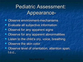 Barry Kidd 2010 25
Pediatric Assessment:Pediatric Assessment:
Appearance-Appearance-
 Observe environment-mechanismsObserve environment-mechanisms
 Evaluate all subjective informationEvaluate all subjective information
 Observe for any apparent signsObserve for any apparent signs
 Observe for any apparent abnormalitiesObserve for any apparent abnormalities
 Listen to the child’s cry, voice, breathingListen to the child’s cry, voice, breathing
 Observe the skin colorObserve the skin color
 Observe level of orientation, attention span,Observe level of orientation, attention span,
l.o.c.,l.o.c.,
 