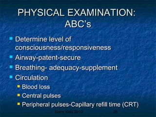 Barry Kidd 2010 26
PHYSICAL EXAMINATION:PHYSICAL EXAMINATION:
ABC’sABC’s
 Determine level ofDetermine level of
consciousness/responsivenessconsciousness/responsiveness
 Airway-patent-secureAirway-patent-secure
 Breathing- adequacy-supplementBreathing- adequacy-supplement
 CirculationCirculation
 Blood lossBlood loss
 Central pulsesCentral pulses
 Peripheral pulses-Capillary refill time (CRT)Peripheral pulses-Capillary refill time (CRT)
 