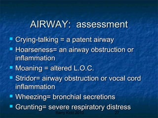 Barry Kidd 2010 27
AIRWAY: assessmentAIRWAY: assessment
 Crying-talking = a patent airwayCrying-talking = a patent airway
 Hoarseness= an airway obstruction orHoarseness= an airway obstruction or
inflammationinflammation
 Moaning = altered L.O.C.Moaning = altered L.O.C.
 Stridor= airway obstruction or vocal cordStridor= airway obstruction or vocal cord
inflammationinflammation
 Wheezing= bronchial secretionsWheezing= bronchial secretions
 Grunting= severe respiratory distressGrunting= severe respiratory distress
 