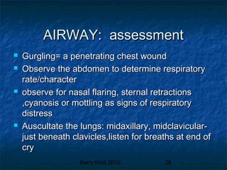 Barry Kidd 2010 28
AIRWAY: assessmentAIRWAY: assessment
 Gurgling= a penetrating chest woundGurgling= a penetrating chest wound
 Observe the abdomen to determine respiratoryObserve the abdomen to determine respiratory
rate/characterrate/character
 observe for nasal flaring, sternal retractionsobserve for nasal flaring, sternal retractions
,cyanosis or mottling as signs of respiratory,cyanosis or mottling as signs of respiratory
distressdistress
 Auscultate the lungs: midaxillary, midclavicular-Auscultate the lungs: midaxillary, midclavicular-
just beneath clavicles,listen for breaths at end ofjust beneath clavicles,listen for breaths at end of
crycry
 