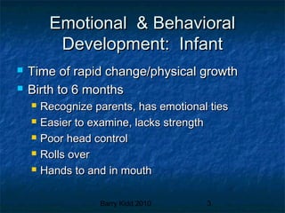 Barry Kidd 2010 3
Emotional & BehavioralEmotional & Behavioral
Development: InfantDevelopment: Infant
 Time of rapid change/physical growthTime of rapid change/physical growth
 Birth to 6 monthsBirth to 6 months
 Recognize parents, has emotional tiesRecognize parents, has emotional ties
 Easier to examine, lacks strengthEasier to examine, lacks strength
 Poor head controlPoor head control
 Rolls overRolls over
 Hands to and in mouthHands to and in mouth
 