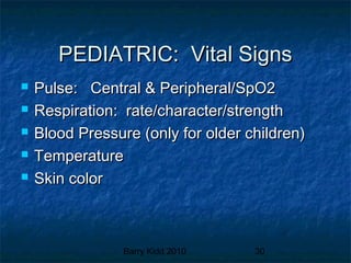 Barry Kidd 2010 30
PEDIATRIC: Vital SignsPEDIATRIC: Vital Signs
 Pulse: Central & Peripheral/SpO2Pulse: Central & Peripheral/SpO2
 Respiration: rate/character/strengthRespiration: rate/character/strength
 Blood Pressure (only for older children)Blood Pressure (only for older children)
 TemperatureTemperature
 Skin colorSkin color
 