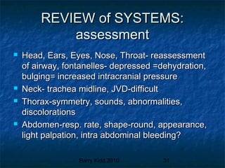 Barry Kidd 2010 31
REVIEW of SYSTEMS:REVIEW of SYSTEMS:
assessmentassessment
 Head, Ears, Eyes, Nose, Throat- reassessmentHead, Ears, Eyes, Nose, Throat- reassessment
of airway, fontanelles- depressed =dehydration,of airway, fontanelles- depressed =dehydration,
bulging= increased intracranial pressurebulging= increased intracranial pressure
 Neck- trachea midline, JVD-difficultNeck- trachea midline, JVD-difficult
 Thorax-symmetry, sounds, abnormalities,Thorax-symmetry, sounds, abnormalities,
discolorationsdiscolorations
 Abdomen-resp. rate, shape-round, appearance,Abdomen-resp. rate, shape-round, appearance,
light palpation, intra abdominal bleeding?light palpation, intra abdominal bleeding?
 
