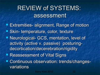 Barry Kidd 2010 32
REVIEW of SYSTEMS:REVIEW of SYSTEMS:
assessmentassessment
 Extremities- alignment, Range of motionExtremities- alignment, Range of motion
 Skin- temperature, color, textureSkin- temperature, color, texture
 Neurological- GCS, mentation, level ofNeurological- GCS, mentation, level of
activity (active v. passive) posturing-activity (active v. passive) posturing-
decortication/decerebration/rigiditydecortication/decerebration/rigidity
 Reassessment of Vital SignsReassessment of Vital Signs
 Continuous observation: trends/changes-Continuous observation: trends/changes-
variationsvariations
 