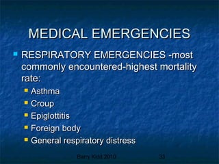 Barry Kidd 2010 33
MEDICAL EMERGENCIESMEDICAL EMERGENCIES
 RESPIRATORY EMERGENCIES -mostRESPIRATORY EMERGENCIES -most
commonly encountered-highest mortalitycommonly encountered-highest mortality
rate:rate:
 AsthmaAsthma
 CroupCroup
 EpiglottitisEpiglottitis
 Foreign bodyForeign body
 General respiratory distressGeneral respiratory distress
 