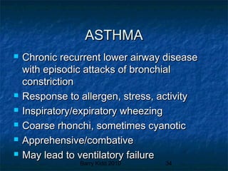 Barry Kidd 2010 34
ASTHMAASTHMA
 Chronic recurrent lower airway diseaseChronic recurrent lower airway disease
with episodic attacks of bronchialwith episodic attacks of bronchial
constrictionconstriction
 Response to allergen, stress, activityResponse to allergen, stress, activity
 Inspiratory/expiratory wheezingInspiratory/expiratory wheezing
 Coarse rhonchi, sometimes cyanoticCoarse rhonchi, sometimes cyanotic
 Apprehensive/combativeApprehensive/combative
 May lead to ventilatory failureMay lead to ventilatory failure
 