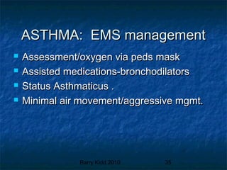 Barry Kidd 2010 35
ASTHMA: EMS managementASTHMA: EMS management
 Assessment/oxygen via peds maskAssessment/oxygen via peds mask
 Assisted medications-bronchodilatorsAssisted medications-bronchodilators
 Status Asthmaticus .Status Asthmaticus .
 Minimal air movement/aggressive mgmt.Minimal air movement/aggressive mgmt.
 