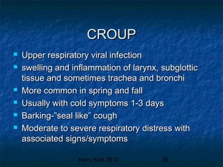 Barry Kidd 2010 36
CROUPCROUP
 Upper respiratory viral infectionUpper respiratory viral infection
 swelling and inflammation of larynx, subglotticswelling and inflammation of larynx, subglottic
tissue and sometimes trachea and bronchitissue and sometimes trachea and bronchi
 More common in spring and fallMore common in spring and fall
 Usually with cold symptoms 1-3 daysUsually with cold symptoms 1-3 days
 Barking-”seal like” coughBarking-”seal like” cough
 Moderate to severe respiratory distress withModerate to severe respiratory distress with
associated signs/symptomsassociated signs/symptoms
 