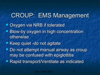 Barry Kidd 2010 37
CROUP: EMS ManagementCROUP: EMS Management
 Oxygen via NRB if toleratedOxygen via NRB if tolerated
 Blow-by oxygen in high concentrationBlow-by oxygen in high concentration
otherwiseotherwise
 Keep quiet -do not agitateKeep quiet -do not agitate
 Do not attempt manual airway as croupDo not attempt manual airway as croup
may be confused with epiglottitismay be confused with epiglottitis
 Rapid transport/Ventilate as indicatedRapid transport/Ventilate as indicated
 