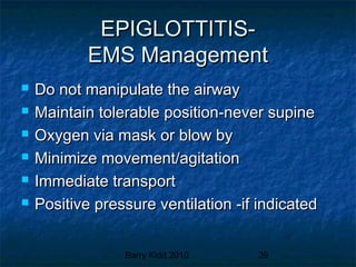 Barry Kidd 2010 39
EPIGLOTTITIS-EPIGLOTTITIS-
EMS ManagementEMS Management
 Do not manipulate the airwayDo not manipulate the airway
 Maintain tolerable position-never supineMaintain tolerable position-never supine
 Oxygen via mask or blow byOxygen via mask or blow by
 Minimize movement/agitationMinimize movement/agitation
 Immediate transportImmediate transport
 Positive pressure ventilation -if indicatedPositive pressure ventilation -if indicated
 
